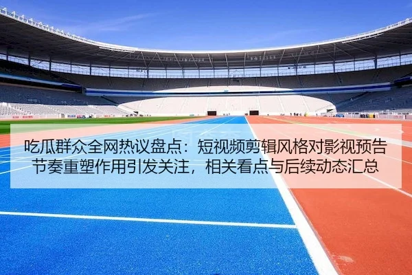 吃瓜群众全网热议盘点：短视频剪辑风格对影视预告节奏重塑作用引发关注，相关看点与后续动态汇总
